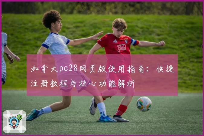 加拿大pc28网页版使用指南：快捷注册教程与核心功能解析