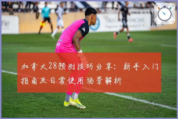 加拿大28预测技巧分享:新手入门指南及日常使用场景解析