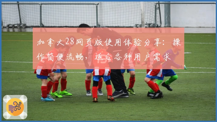 加拿大28网页版使用体验分享：操作简便流畅，适合各种用户需求