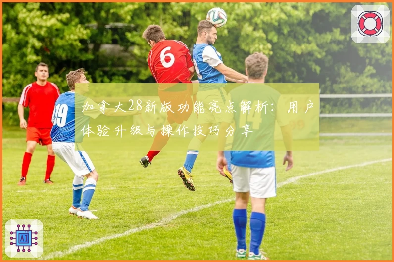 加拿大28新版功能亮点解析:用户体验升级与操作技巧分享